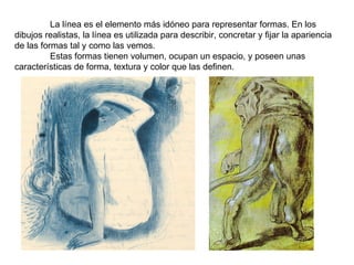 La línea es el elemento más idóneo para representar formas. En los dibujos realistas, la línea es utilizada para describir, concretar y fijar la apariencia de las formas tal y como las vemos. Estas formas tienen volumen, ocupan un espacio, y poseen unas características de forma, textura y color que las definen. 
