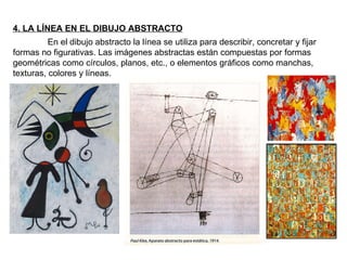 4. LA LÍNEA EN EL DIBUJO ABSTRACTO En el dibujo abstracto la línea se utiliza para describir, concretar y fijar formas no figurativas. Las imágenes abstractas están compuestas por formas geométricas como círculos, planos, etc., o elementos gráficos como manchas, texturas, colores y líneas. 