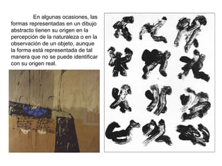 En algunas ocasiones, las formas representadas en un dibujo abstracto tienen su origen en la percepción de la naturaleza o en la observación de un objeto, aunque la forma está representada de tal manera que no se puede identificar con su origen real. 