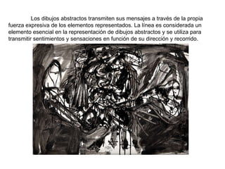 Los dibujos abstractos transmiten sus mensajes a través de la propia fuerza expresiva de los elementos representados. La línea es considerada un elemento esencial en la representación de dibujos abstractos y se utiliza para transmitir sentimientos y sensaciones en función de su dirección y recorrido. 