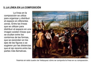 5. LA LÍNEA EN LA COMPOSICIÓN La línea en la composición se utiliza para organizar y distribuir el espacio en diferentes zonas. Entre las líneas que se utilizan para distribuir el espacio en una imagen existen líneas que se ocultan entre los contornos de las formas, que se esconden en los ejes de las figuras o se sugieren por las distancias que el ojo recorre entre las partes más llamativas.  Veamos en este cuadro de Velázquez cómo se comporta la línea en su composición. 