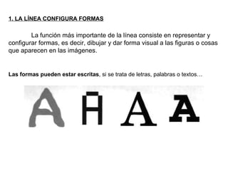 1. LA LÍNEA CONFIGURA FORMAS La función más importante de la línea consiste en representar y configurar formas, es decir, dibujar y dar forma visual a las figuras o cosas que aparecen en las imágenes.  Las formas pueden estar escritas , si se trata de letras, palabras o textos… 