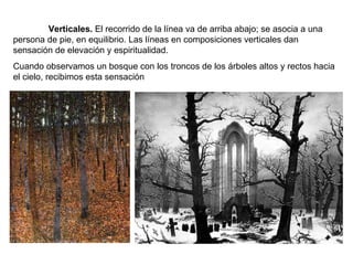 Verticales.  El recorrido de la línea va de arriba abajo; se asocia a una persona de pie, en equilibrio. Las líneas en composiciones verticales dan sensación de elevación y espiritualidad. Cuando observamos un bosque con los troncos de los árboles altos y rectos hacia el cielo, recibimos esta sensación  