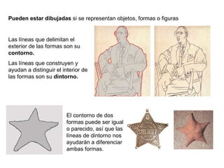 Pueden estar dibujadas  si se representan objetos, formas o figuras Las líneas que delimitan el exterior de las formas son su  contorno. Las líneas que construyen y ayudan a distinguir el interior de las formas son su  dintorno. El contorno de dos formas puede ser igual o parecido, así que las líneas de dintorno nos ayudarán a diferenciar ambas formas. 
