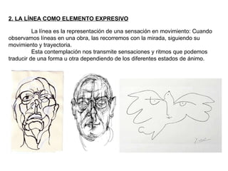 2. LA LÍNEA COMO ELEMENTO EXPRESIVO La línea es la representación de una sensación en movimiento: Cuando observamos líneas en una obra, las recorremos con la mirada, siguiendo su movimiento y trayectoria. Esta contemplación nos transmite sensaciones y ritmos que podemos traducir de una forma u otra dependiendo de los diferentes estados de ánimo. 
