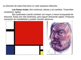 La dirección de cada línea tiene un valor expresivo diferente: Las líneas rectas.  Son continuas, planas y sin cambios. Transmiten constancia, rigidez. Son quebradas cuando cambian con mayor o menor brusquedad de dirección. Éstas son más dinámicas, pero siguen ofreciendo rigidez. Producen sensación de inestabilidad y pueden resultar agresivas. 