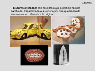- Texturas alteradas:  son aquellas cuya superficie ha sido cambiada, transformada o sustituida por otra que transmite una sensación diferente a la original. La texturas 