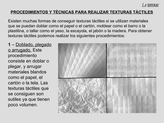 PROCEDIMIENTOS Y TÉCNICAS PARA REALIZAR TEXTURAS TÁCTILES 1  –  Doblado, plegado o arrugado.  Este procedimiento consiste en doblar o plegar, y arrugar materiales blandos como el papel, el cartón o la tela. Las texturas táctiles que se consiguen son sutiles ya que tienen poco volumen. Existen muchas formas de conseguir texturas táctiles si se utilizan materiales que se puedan doblar como el papel o el cartón, moldear como el barro o la plastilina, o tallar como el yeso, la escayola, el jabón o la madera. Para obtener texturas táctiles podemos realizar los siguientes procedimientos: La texturas 