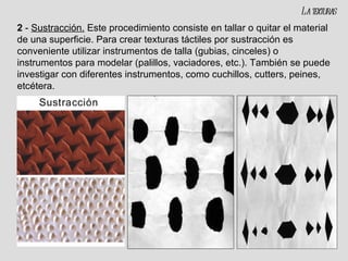 2  -  Sustracción.   Este procedimiento consiste en tallar o quitar el material de una superficie. Para crear texturas táctiles por sustracción es conveniente utilizar instrumentos de talla (gubias, cinceles) o instrumentos para modelar (palillos, vaciadores, etc.). También se puede investigar con diferentes instrumentos, como cuchillos, cutters, peines, etcétera. La texturas 