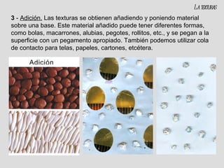 3  -  Adición.   Las texturas se obtienen añadiendo y poniendo material sobre una base. Este material añadido puede tener diferentes formas, como bolas, macarrones, alubias, pegotes, rollitos, etc., y se pegan a la superficie con un pegamento apropiado. También podemos utilizar cola de contacto para telas, papeles, cartones, etcétera. La texturas 