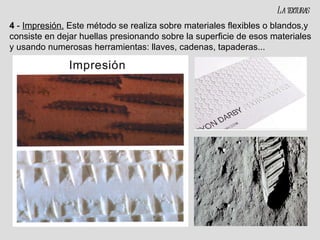 4  -  Impresión.   Este método se realiza sobre materiales flexibles o blandos,y consiste en dejar huellas presionando sobre la superficie de esos materiales y usando numerosas herramientas: llaves, cadenas, tapaderas... La texturas 