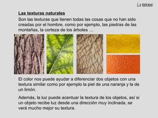 Las texturas naturales Son las texturas que tienen todas las cosas que no han sido creadas por el hombre, como por ejemplo, las piedras de las montañas, la corteza de los árboles … El color nos puede ayudar a diferenciar dos objetos con una textura similar como por ejemplo la piel de una naranja y la de un limón. Además, la luz puede acentuar la textura de los objetos, así si un objeto recibe luz desde una dirección muy inclinada, se verá mucho mejor su textura. La texturas 