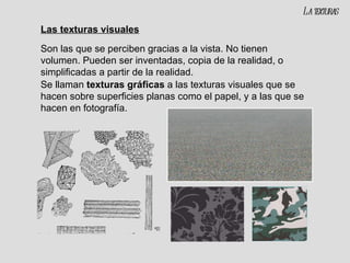 Las texturas visuales Son las que se perciben gracias a la vista. No tienen volumen. Pueden ser inventadas, copia de la realidad, o simplificadas a partir de la realidad. Se llaman  texturas gráficas  a las texturas visuales que se hacen sobre superficies planas como el papel, y a las que se hacen en fotografía. La texturas 