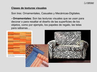 Clases de texturas visuales Son tres: Ornamentales, Casuales y Mecánicas-Digitales. - Ornamentales:  Son las texturas visuales que se usan para decorar o para resaltar el diseño de las superficies de los objetos, como por ejemplo, los papeles de regalo, las telas para sábanas… La texturas 
