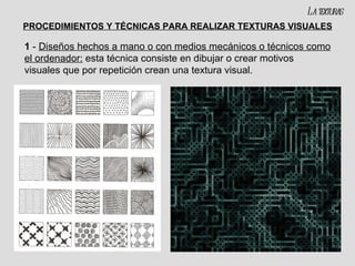 PROCEDIMIENTOS Y TÉCNICAS PARA REALIZAR TEXTURAS VISUALES 1  -  Diseños hechos a mano o con medios mecánicos o técnicos como el ordenador:  esta técnica consiste en dibujar o crear motivos visuales que por repetición crean una textura visual. La texturas 