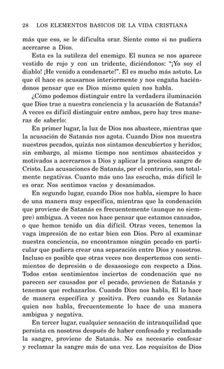más que eso, se le dificulta orar. Siente como si no pudiera
acercarse a Dios.
Esta es la sutileza del enemigo. El nunca se nos aparece
vestido de rojo y con un tridente, diciéndonos: “¡Yo soy el
diablo! ¡He venido a condenarte!”. El es mucho más astuto. Lo
que él hace es acusarnos interiormente y nos engaña hacién-
donos pensar que es Dios mismo quien nos habla.
¿Cómo podemos distinguir entre la verdadera iluminación
que Dios trae a nuestra conciencia y la acusación de Satanás?
A veces es difícil distinguir entre ambas, pero hay tres mane-
ras de saberlo:
En primer lugar, la luz de Dios nos abastece, mientras que
la acusación de Satanás nos agota. Cuando Dios nos muestra
nuestros pecados, quizás nos sintamos descubiertos y heridos;
sin embargo, al mismo tiempo nos sentimos abastecidos y
motivados a acercarnos a Dios y aplicar la preciosa sangre de
Cristo. Las acusaciones de Satanás, por el contrario, son total-
mente negativas. Cuanto más uno las escucha, más difícil le
es orar. Nos sentimos vacíos y desanimados.
En segundo lugar, cuando Dios nos habla, siempre lo hace
de una manera muy específica, mientras que la condenación
que proviene de Satanás es frecuentemente (aunque no siem-
pre) ambigua. A veces nos hace pensar que estamos cansados,
o que hemos tenido un día difícil. Otras veces, tenemos la
vaga impresión de no estar bien con Dios. Pero al examinar
nuestra conciencia, no encontramos ningún pecado en parti-
cular que pudiera crear una separación entre Dios y nosotros.
Incluso es posible que otras veces nos despertemos con senti-
mientos de depresión o de desasosiego con respecto a Dios.
Todos estos sentimientos inciertos de condenación que no
parecen ser causados por el pecado, provienen de Satanás y
tenemos que rechazarlos. Cuando Dios nos habla, El lo hace
de manera específica y positiva. Pero cuando es Satanás
quien nos habla, frecuentemente lo hace de una manera
ambigua y negativa.
En tercer lugar, cualquier sensación de intranquilidad que
persista en nosotros después de haber confesado y reclamado
la sangre, proviene de Satanás. No es necesario confesar
y reclamar la sangre más de una vez. Los requisitos de Dios
28 LOS ELEMENTOS BASICOS DE LA VIDA CRISTIANA
 
