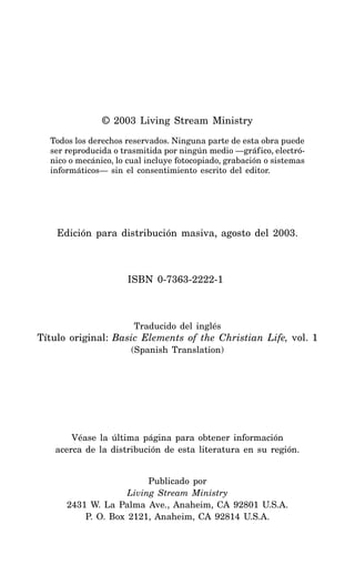 © 2003 Living Stream Ministry
Todos los derechos reservados. Ninguna parte de esta obra puede
ser reproducida o trasmitida por ningún medio —gráfico, electró-
nico o mecánico, lo cual incluye fotocopiado, grabación o sistemas
informáticos— sin el consentimiento escrito del editor.
Edición para distribución masiva, agosto del 2003.
ISBN 0-7363-2222-1
Traducido del inglés
Título original: Basic Elements of the Christian Life, vol. 1
(Spanish Translation)
Véase la última página para obtener información
acerca de la distribución de esta literatura en su región.
Publicado por
Living Stream Ministry
2431 W. La Palma Ave., Anaheim, CA 92801 U.S.A.
P. O. Box 2121, Anaheim, CA 92814 U.S.A.
 