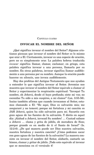 CAPITULO CUATRO
INVOCAR EL NOMBRE DEL SEÑOR
¿Qué significa invocar el nombre del Señor? Algunos cris-
tianos piensan que invocar el nombre del Señor es lo mismo
que orar a El. Ciertamente, invocar es una especie de oración,
pero no es simplemente orar. La palabra hebrea traducida
invocar significa llamar, clamar, exclamar; en griego, esta
palabra significa invocar a una persona, llamarla por su
nombre. En otras palabras, invocar significa llamar audible-
mente a una persona por su nombre. Aunque la oración puede
hacerse en silencio, uno invoca audiblemente.
Hay dos profetas del Antiguo Testamento que nos ayudan
a entender lo que significa invocar al Señor. Jeremías nos
muestra que invocar el nombre del Señor equivale a clamar al
Señor y experimentar la respiración espiritual: “Invoqué Tu
nombre, oh Jehová, desde el hoyo profundo; oíste mi voz; no
escondas Tu oído a mis suspiros, a mi clamor” (Lm. 3:55-56).
Isaías también afirma que cuando invocamos al Señor, esta-
mos clamando a El: “He aquí, Dios es salvación mía; me
aseguraré y no temeré; porque mi fortaleza y mi canción es
JAH Jehová, quien ha sido salvación para mí. Sacaréis con
gozo aguas de las fuentes de la salvación. Y diréis en aquel
día: ¡Alabad a Jehová, invocad Su nombre! … Cantad salmos
a Jehová … clama y grita de júbilo, oh moradora de Sion;
porque grande es en medio de ti el Santo de Israel” (Is.
12:2-6). ¿De qué manera puede ser Dios nuestra salvación,
nuestra fortaleza y nuestra canción? ¿Cómo podemos sacar
con gozo aguas de las fuentes de la salvación? La manera con-
siste en invocar el nombre del Señor, alabarle, cantarle un
himno, clamar y gritar de júbilo. ¡Todo esto equivale al invocar
que se menciona en el versículo 4!
 