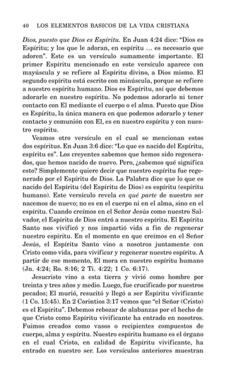 Dios, puesto que Dios es Espíritu. En Juan 4:24 dice: “Dios es
Espíritu; y los que le adoran, en espíritu … es necesario que
adoren”. Este es un versículo sumamente importante. El
primer Espíritu mencionado en este versículo aparece con
mayúscula y se refiere al Espíritu divino, a Dios mismo. El
segundo espíritu está escrito con minúscula, porque se refiere
a nuestro espíritu humano. Dios es Espíritu, así que debemos
adorarle en nuestro espíritu. No podemos adorarlo ni tener
contacto con El mediante el cuerpo o el alma. Puesto que Dios
es Espíritu, la única manera en que podemos adorarlo y tener
contacto y comunión con El, es en nuestro espíritu y con nues-
tro espíritu.
Veamos otro versículo en el cual se mencionan estos
dos espíritus. En Juan 3:6 dice: “Lo que es nacido del Espíritu,
espíritu es”. Los creyentes sabemos que hemos sido regenera-
dos, que hemos nacido de nuevo. Pero, ¿sabemos qué significa
esto? Simplemente quiere decir que nuestro espíritu fue rege-
nerado por el Espíritu de Dios. La Palabra dice que lo que es
nacido del Espíritu (del Espíritu de Dios) es espíritu (espíritu
humano). Este versículo revela en qué parte de nuestro ser
nacemos de nuevo; no es en el cuerpo ni en el alma, sino en el
espíritu. Cuando creímos en el Señor Jesús como nuestro Sal-
vador, el Espíritu de Dios entró a nuestro espíritu. El Espíritu
Santo nos vivificó y nos impartió vida a fin de regenerar
nuestro espíritu. En el momento en que creímos en el Señor
Jesús, el Espíritu Santo vino a nosotros juntamente con
Cristo como vida, para vivificar y regenerar nuestro espíritu. A
partir de ese momento, El mora en nuestro espíritu humano
(Jn. 4:24; Ro. 8:16; 2 Ti. 4:22; 1 Co. 6:17).
Jesucristo vino a esta tierra y vivió como hombre por
treinta y tres años y medio. Luego, fue crucificado por nuestros
pecados; El murió, resucitó y llegó a ser Espíritu vivificante
(1 Co. 15:45). En 2 Corintios 3:17 vemos que “el Señor (Cristo)
es el Espíritu”. Debemos rebozar de alabanzas por el hecho de
que Cristo como Espíritu vivificante ha entrado en nosotros.
Fuimos creados como vasos o recipientes compuestos de
cuerpo, alma y espíritu. Nuestro espíritu humano es el órgano
en el cual Cristo, en calidad de Espíritu vivificante, ha
entrado en nuestro ser. Los versículos anteriores muestran
40 LOS ELEMENTOS BASICOS DE LA VIDA CRISTIANA
 