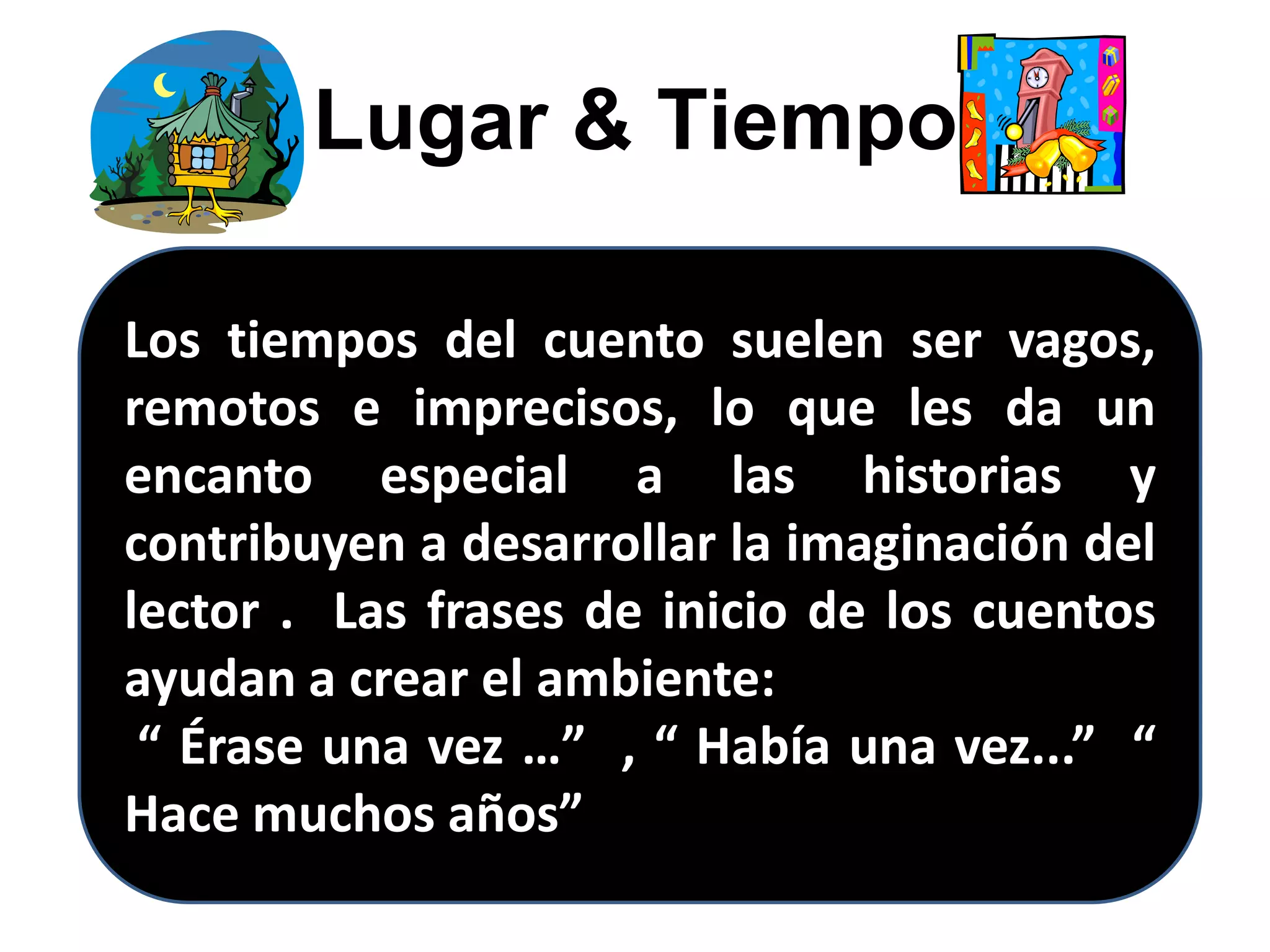 Lugar & Tiempo
Los tiempos del cuento suelen ser vagos,
remotos e imprecisos, lo que les da un
encanto especial a las historias y
contribuyen a desarrollar la imaginación del
lector . Las frases de inicio de los cuentos
ayudan a crear el ambiente:
“ Érase una vez …” , “ Había una vez...” “
Hace muchos años”