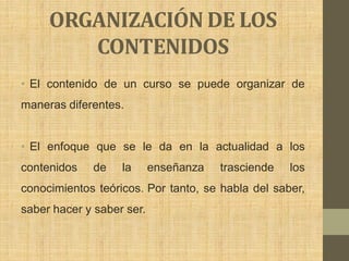 ORGANIZACIÓN DE LOS
        CONTENIDOS
• El contenido de un curso se puede organizar de
maneras diferentes.


• El enfoque que se le da en la actualidad a los
contenidos   de    la      enseñanza   trasciende   los
conocimientos teóricos. Por tanto, se habla del saber,
saber hacer y saber ser.
 
