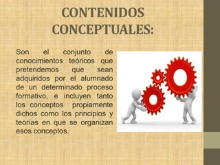 CONTENIDOS
          CONCEPTUALES:
Son     el   conjunto     de
conocimientos teóricos que
pretendemos     que    sean
adquiridos por el alumnado
de un determinado proceso
formativo, e incluyen tanto
los conceptos propiamente
dichos como los principios y
teorías en que se organizan
esos conceptos.
 