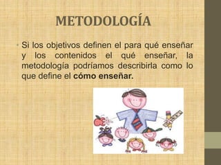 METODOLOGÍA
• Si los objetivos definen el para qué enseñar
  y los contenidos el qué enseñar, la
  metodología podríamos describirla como lo
  que define el cómo enseñar.
 