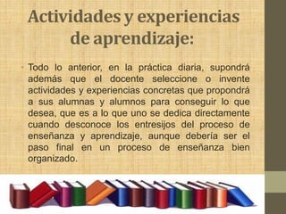 Actividades y experiencias
      de aprendizaje:
• Todo lo anterior, en la práctica diaria, supondrá
  además que el docente seleccione o invente
  actividades y experiencias concretas que propondrá
  a sus alumnas y alumnos para conseguir lo que
  desea, que es a lo que uno se dedica directamente
  cuando desconoce los entresijos del proceso de
  enseñanza y aprendizaje, aunque debería ser el
  paso final en un proceso de enseñanza bien
  organizado.
 