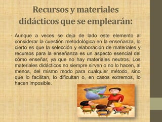 Recursos y materiales
   didácticos que se emplearán:
• Aunque a veces se deja de lado este elemento al
  considerar la cuestión metodológica en la enseñanza, lo
  cierto es que la selección y elaboración de materiales y
  recursos para la enseñanza es un aspecto esencial del
  cómo enseñar, ya que no hay materiales neutros. Los
  materiales didácticos no siempre sirven o no lo hacen, al
  menos, del mismo modo para cualquier método, sino
  que lo facilitan, lo dificultan o, en casos extremos, lo
  hacen imposible.
 