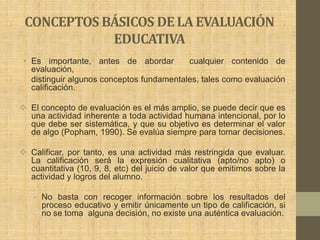 CONCEPTOS BÁSICOS DE LA EVALUACIÓN
            EDUCATIVA
 • Es importante, antes de abordar         cualquier contenido de
   evaluación,
   distinguir algunos conceptos fundamentales, tales como evaluación
   calificación.

 El concepto de evaluación es el más amplio, se puede decir que es
  una actividad inherente a toda actividad humana intencional, por lo
  que debe ser sistemática, y que su objetivo es determinar el valor
  de algo (Popham, 1990). Se evalúa siempre para tomar decisiones.

 Calificar, por tanto, es una actividad más restringida que evaluar.
  La calificación será la expresión cualitativa (apto/no apto) o
  cuantitativa (10, 9, 8, etc) del juicio de valor que emitimos sobre la
  actividad y logros del alumno.

   • No basta con recoger información sobre los resultados del
     proceso educativo y emitir únicamente un tipo de calificación, si
     no se toma alguna decisión, no existe una auténtica evaluación.
 