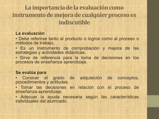 La importancia de la evaluación como
instrumento de mejora de cualquier proceso es
                indiscutible
 La evaluación
 • Debe referirse tanto al producto o logros como al proceso o
 métodos de trabajo.
 • Es un instrumento de comprobación y mejora de las
 estrategias y actividades didácticas.
 • Sirve de referencia para la toma de decisiones en los
 procesos de enseñanza aprendizaje.

 Se evalúa para
 • Conocer el grado de adquisición de conceptos,
 procedimientos y actitudes.
 • Tomar las decisiones en relación con el proceso de
 enseñanza-aprendizaje.
 • Adecuar la ayuda necesaria según las características
 individuales del alumnado.
 