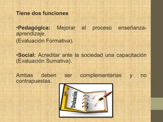 Tiene dos funciones

•Pedagógica: Mejorar      el   proceso   enseñanza-
aprendizaje.
(Evaluación Formativa).

•Social: Acreditar ante la sociedad una capacitación
(Evaluación Sumativa).

Ambas    deben     ser    complementarias    y   no
contrapuestas.
 