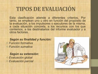 TIPOS DE EVALUACIÓN
  Esta clasificación atiende a diferentes criterios. Por
  tanto, se emplean uno u otro en función del propósito de
  la evaluación, a los impulsores o ejecutores de la misma,
  a cada situación concreta, a los recursos con los que
  contemos, a los destinatarios del informe evaluador y a
  otros factores.

  Según su finalidad y función:
 Función formativa
 Función sumativa

  Según su extensión:
 Evaluación global
 Evaluación parcial
 