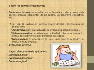 Según los agentes evaluadores:

 Evaluación interna: es aquella que es llevada a cabo y promovida
  por los propios integrantes de un centro, un programa educativo,
  etc.

   A su vez, la evaluación interna ofrece diversas alternativas de
     realización:
   * Autoevaluación: los evaluadores evalúan su propio trabajo .
   *Heteroevaluación: evalúan una actividad, objeto o producto,
     evaluadores distintos a las personas evaluadas.
   *Coevaluación: es aquella en la que unos sujetos o grupos se
     evalúan mutuamente.
 Evaluación externa

  Según el momento de aplicación:
 Evaluación inicial
 Evaluación procesual
 Evaluación final
 