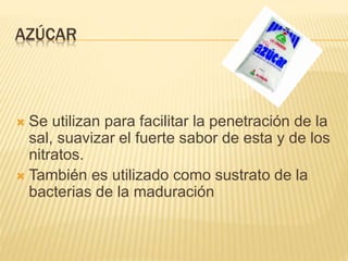 AZÚCAR
 Se utilizan para facilitar la penetración de la
sal, suavizar el fuerte sabor de esta y de los
nitratos.
 También es utilizado como sustrato de la
bacterias de la maduración
 