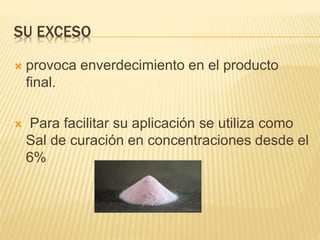 SU EXCESO
 provoca enverdecimiento en el producto
final.
 Para facilitar su aplicación se utiliza como
Sal de curación en concentraciones desde el
6%
 