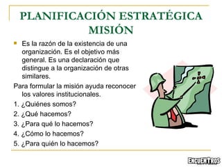 Es la razón de la existencia de una organización. Es el objetivo más general. Es una declaración que distingue a la organización de otras similares. Para formular la misión ayuda reconocer los valores institucionales. 1. ¿Quiénes somos? 2. ¿Qué hacemos? 3. ¿Para qué lo hacemos? 4. ¿Cómo lo hacemos? 5. ¿Para quién lo hacemos? PLANIFICACIÓN ESTRATÉGICA MISIÓN 
