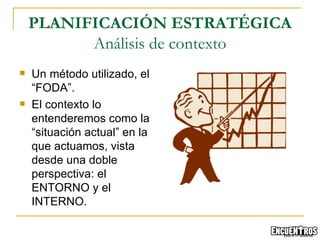 Un método utilizado, el “FODA”. El contexto lo entenderemos como la “situación actual” en la que actuamos, vista desde una doble perspectiva: el ENTORNO y el INTERNO.  PLANIFICACIÓN ESTRATÉGICA Análisis de contexto 
