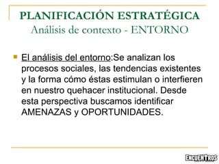 El análisis del entorno :Se analizan los procesos sociales, las tendencias existentes y la forma cómo éstas estimulan o interfieren en nuestro quehacer institucional. Desde esta perspectiva buscamos identificar AMENAZAS y OPORTUNIDADES.  PLANIFICACIÓN ESTRATÉGICA Análisis de contexto - ENTORNO 