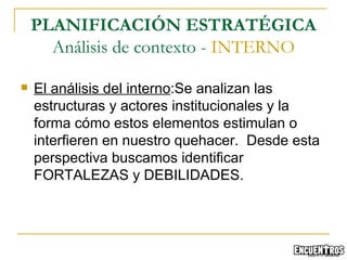El análisis del interno :Se analizan las estructuras y actores institucionales y la forma cómo estos elementos estimulan o interfieren en nuestro quehacer.  Desde esta perspectiva buscamos identificar FORTALEZAS y DEBILIDADES. PLANIFICACIÓN ESTRATÉGICA Análisis de contexto -  INTERNO 