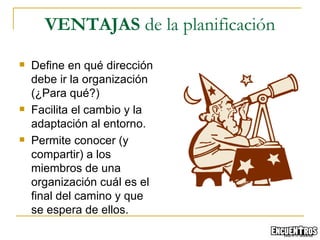 Define en qué dirección debe ir la organización (¿Para qué?) Facilita el cambio y la adaptación al entorno. Permite conocer (y compartir) a los miembros de una organización cuál es el final del camino y que se espera de ellos. VENTAJAS  de la planificación 