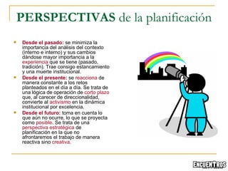 Desde el pasado:  se  minimiza la importancia del análisis del contexto (interno e interno) y sus cambios dándose mayor importancia a la  experiencia  que se tiene (pasado, tradición). Trae consigo estancamiento y una muerte institucional.   Desde el presente:  se  reacciona  de manera constante a los retos planteados en el día a día. Se trata de una lógica de operación de  corto plazo  que, al carecer de direccionalidad, convierte al  activismo  en la dinámica institucional por excelencia. Desde el futuro:  toma en cuenta lo que aún no ocurre, lo que se proyecta como  posible . Se trata de una  perspectiva estratégica  de planificación en la que no afrontaremos el trabajo de manera reactiva sino  creativa . PERSPECTIVAS  de la planificación 