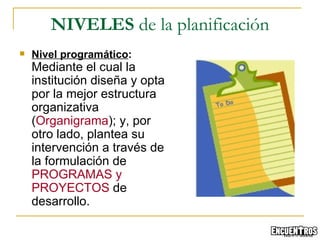 Nivel programático :  Mediante el cual la institución diseña y opta por la mejor estructura organizativa ( Organigrama ); y, por otro lado, plantea su intervención a través de la formulación de  PROGRAMAS y PROYECTOS  de desarrollo. NIVELES  de la planificación 