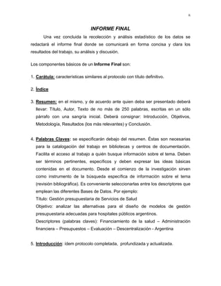 6

INFORME FINAL
Una vez concluida la recolección y análisis estadístico de los datos se
redactará el informe final donde se comunicará en forma concisa y clara los
resultados del trabajo, su análisis y discusión.
Los componentes básicos de un Informe Final son:
1. Carátula: características similares al protocolo con título definitivo.
2. Índice
3. Resumen: en el mismo, y de acuerdo ante quien deba ser presentado deberá
llevar: Título, Autor, Texto de no más de 250 palabras, escritas en un sólo
párrafo con una sangría inicial. Deberá consignar: Introducción, Objetivos,
Metodología, Resultados (los más relevantes) y Conclusión.

4. Palabras Claves: se especificarán debajo del resumen. Éstas son necesarias
para la catalogación del trabajo en bibliotecas y centros de documentación.
Facilita el acceso al trabajo a quién busque información sobre el tema. Deben
ser términos pertinentes, específicos y deben expresar las ideas básicas
contenidas en el documento. Desde el comienzo de la investigación sirven
como instrumento de la búsqueda específica de información sobre el tema
(revisión bibliográfica). Es conveniente seleccionarlas entre los descriptores que
emplean las diferentes Bases de Datos. Por ejemplo:
Título: Gestión presupuestaria de Servicios de Salud
Objetivo: analizar las alternativas para el diseño de modelos de gestión
presupuestaria adecuadas para hospitales públicos argentinos.
Descriptores (palabras claves): Financiamiento de la salud – Administración
financiera – Presupuestos – Evaluación – Descentralización - Argentina

5. Introducción: ídem protocolo completada, profundizada y actualizada.

 