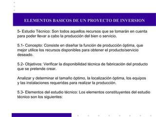 ELEMENTOS BASICOS DE UN PROYECTO DE INVERSION 5- Estudio Técnico: Son todos aquellos recursos que se tomarán en cuenta  para poder llevar a cabo la producción del bien o servicio. 5.1- Concepto: Consiste en diseñar la función de producción óptima, que mejor utilice los recursos disponibles para obtener el producto/servicio deseado. 5.2- Objetivos: Verificar la disponibilidad técnica de fabricación del producto que se pretende crear. Analizar y determinar el tamaño óptimo, la localización óptima, los equipos y las instalaciones requeridas para realizar la producción. 5.3- Elementos del estudio técnico: Los elementos constituyentes del estudio técnico son los siguientes:  