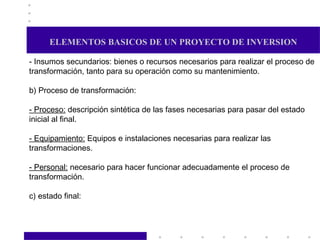 ELEMENTOS BASICOS DE UN PROYECTO DE INVERSION - Insumos secundarios: bienes o recursos necesarios para realizar el proceso de transformación, tanto para su operación como su mantenimiento. b) Proceso de transformación:  - Proceso:  descripción sintética de las fases necesarias para pasar del estado inicial al final. - Equipamiento:  Equipos e instalaciones necesarias para realizar las transformaciones. - Personal:  necesario para hacer funcionar adecuadamente el proceso de transformación.  c) estado final:  
