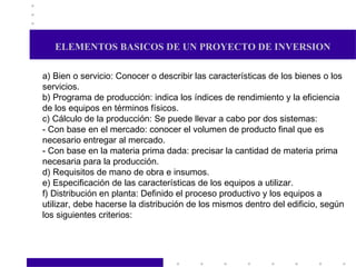 ELEMENTOS BASICOS DE UN PROYECTO DE INVERSION a) Bien o servicio: Conocer o describir las características de los bienes o los servicios. b) Programa de producción: indica los índices de rendimiento y la eficiencia de los equipos en términos físicos. c) Cálculo de la producción: Se puede llevar a cabo por dos sistemas: - Con base en el mercado: conocer el volumen de producto final que es necesario entregar al mercado. - Con base en la materia prima dada: precisar la cantidad de materia prima necesaria para la producción. d) Requisitos de mano de obra e insumos. e) Especificación de las características de los equipos a utilizar. f) Distribución en planta: Definido el proceso productivo y los equipos a utilizar, debe hacerse la distribución de los mismos dentro del edificio, según los siguientes criterios:  