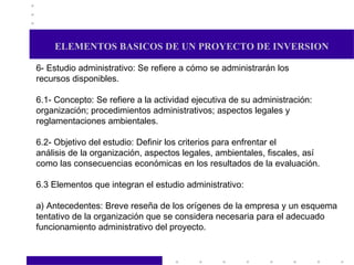 ELEMENTOS BASICOS DE UN PROYECTO DE INVERSION 6- Estudio administrativo: Se refiere a cómo se administrarán los  recursos disponibles. 6.1- Concepto: Se refiere a la actividad ejecutiva de su administración: organización; procedimientos administrativos; aspectos legales y reglamentaciones ambientales. 6.2- Objetivo del estudio: Definir los criterios para enfrentar el análisis de la organización, aspectos legales, ambientales, fiscales, así como las consecuencias económicas en los resultados de la evaluación. 6.3 Elementos que integran el estudio administrativo: a) Antecedentes: Breve reseña de los orígenes de la empresa y un esquema tentativo de la organización que se considera necesaria para el adecuado funcionamiento administrativo del proyecto.  