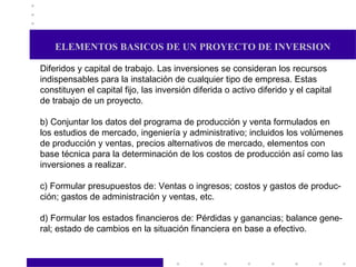 ELEMENTOS BASICOS DE UN PROYECTO DE INVERSION Diferidos y capital de trabajo. Las inversiones se consideran los recursos indispensables para la instalación de cualquier tipo de empresa. Estas  constituyen el capital fijo, las inversión diferida o activo diferido y el capital de trabajo de un proyecto. b) Conjuntar los datos del programa de producción y venta formulados en los estudios de mercado, ingeniería y administrativo; incluidos los volúmenes de producción y ventas, precios alternativos de mercado, elementos con  base técnica para la determinación de los costos de producción así como las inversiones a realizar. c) Formular presupuestos de: Ventas o ingresos; costos y gastos de produc- ción; gastos de administración y ventas, etc. d) Formular los estados financieros de: Pérdidas y ganancias; balance gene- ral; estado de cambios en la situación financiera en base a efectivo.  