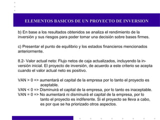 ELEMENTOS BASICOS DE UN PROYECTO DE INVERSION b) En base a los resultados obtenidos se analiza el rendimiento de la inversión y sus riesgos para poder tomar una decisión sobre bases firmes. c) Presentar el punto de equilibrio y los estados financieros mencionados anteriormente. 8.2- Valor actual neto: Flujo netos de caja actualizados, incluyendo la in- versión inicial. El proyecto de inversión, de acuerdo a este criterio se acepta cuando el valor actual neto es positivo. VAN > 0 => aumentará el capital de la empresa por lo tanto el proyecto es aceptable. VAN < 0 => Disminuirá el capital de la empresa, por lo tanto es inaceptable. VAN = 0 => No aumentará ni disminuirá el capital de la empresa, por lo tanto el proyecto es indiferente. Si el proyecto se lleva a cabo, es por que se ha priorizado otros aspectos.  